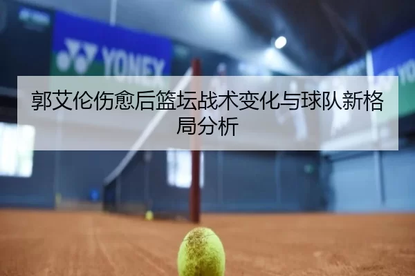 郭艾伦伤愈后篮坛战术变化与球队新格局分析