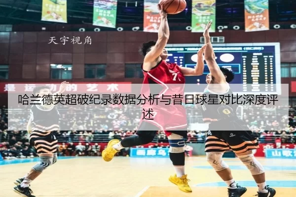 哈兰德英超破纪录数据分析与昔日球星对比深度评述