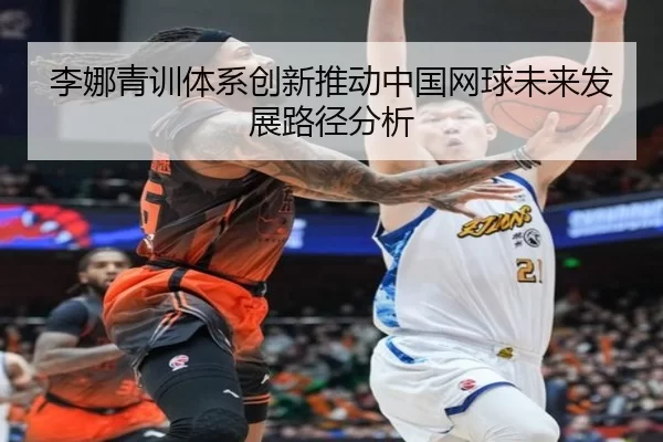 李娜青训体系创新推动中国网球未来发展路径分析