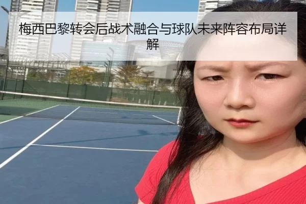梅西巴黎转会后战术融合与球队未来阵容布局详解