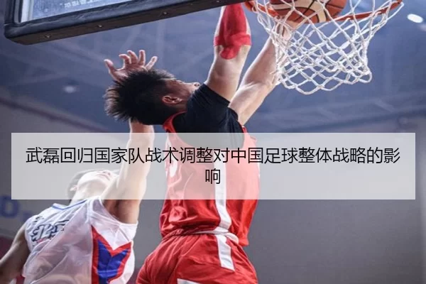 武磊回归国家队战术调整对中国足球整体战略的影响